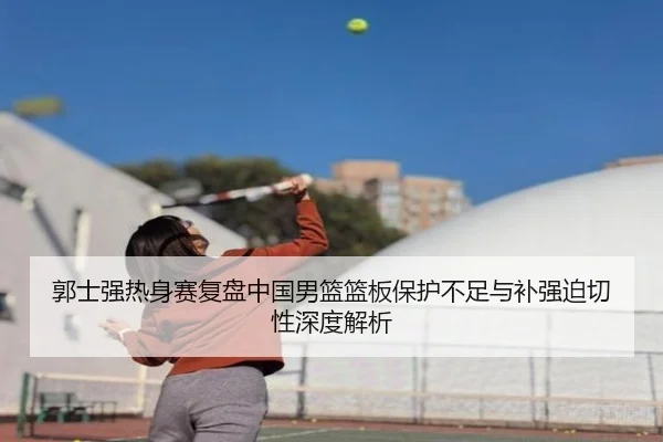 郭士强热身赛复盘中国男篮篮板保护不足与补强迫切性深度解析