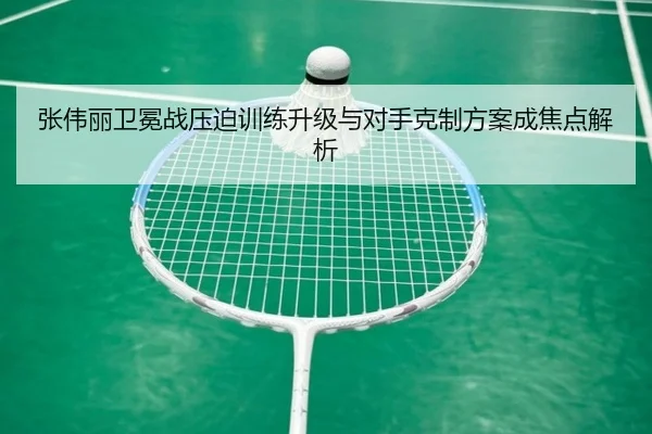 张伟丽卫冕战压迫训练升级与对手克制方案成焦点解析