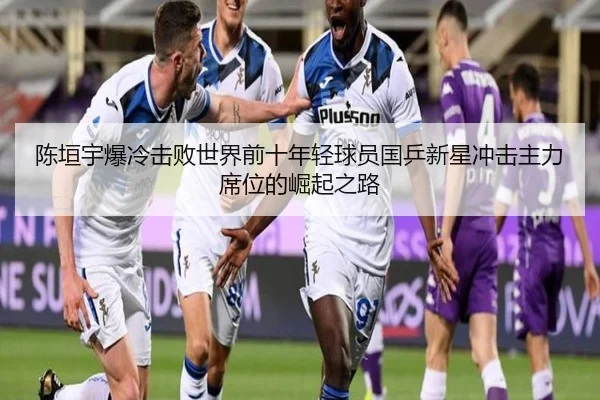陈垣宇爆冷击败世界前十年轻球员国乒新星冲击主力席位的崛起之路