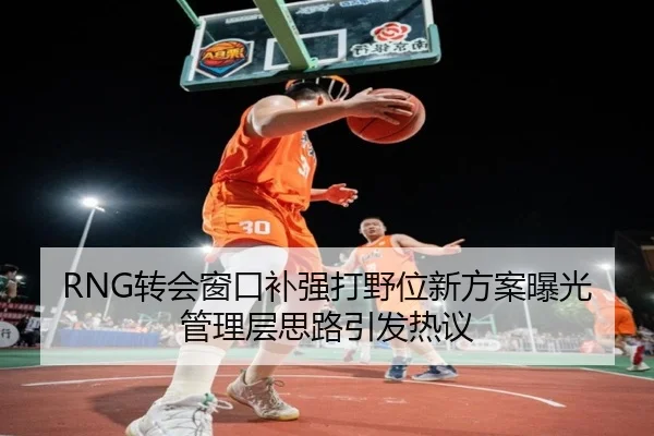 RNG转会窗口补强打野位新方案曝光管理层思路引发热议